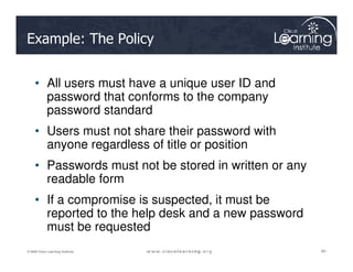 Example: The Policy
• All users must have a unique user ID and
password that conforms to the company
password standard
• Users must not share their password with
60
60
60
© 2009 Cisco Learning Institute.
• Users must not share their password with
anyone regardless of title or position
• Passwords must not be stored in written or any
readable form
• If a compromise is suspected, it must be
reported to the help desk and a new password
must be requested
 