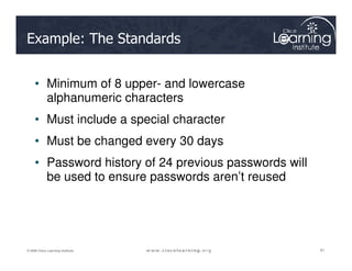 Example: The Standards
• Minimum of 8 upper- and lowercase
alphanumeric characters
• Must include a special character
• Must be changed every 30 days
61
61
61
© 2009 Cisco Learning Institute.
• Must be changed every 30 days
• Password history of 24 previous passwords will
be used to ensure passwords aren’t reused
 