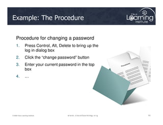 Example: The Procedure
Procedure for changing a password
1. Press Control, Alt, Delete to bring up the
log in dialog box
2. Click the “change password” button
3. Enter your current password in the top
63
63
63
© 2009 Cisco Learning Institute.
3. Enter your current password in the top
box
4. …
 