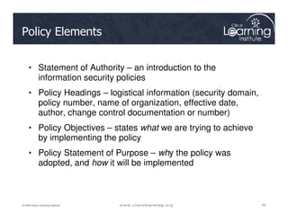 Policy Elements
• Statement of Authority – an introduction to the
information security policies
• Policy Headings – logistical information (security domain,
policy number, name of organization, effective date,
author, change control documentation or number)
64
64
64
© 2009 Cisco Learning Institute.
author, change control documentation or number)
• Policy Objectives – states what we are trying to achieve
by implementing the policy
• Policy Statement of Purpose – why the policy was
adopted, and how it will be implemented
 