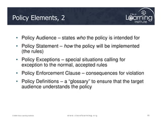 Policy Elements, 2
• Policy Audience – states who the policy is intended for
• Policy Statement – how the policy will be implemented
(the rules)
• Policy Exceptions – special situations calling for
exception to the normal, accepted rules
65
65
65
© 2009 Cisco Learning Institute.
exception to the normal, accepted rules
• Policy Enforcement Clause – consequences for violation
• Policy Definitions – a “glossary” to ensure that the target
audience understands the policy
 