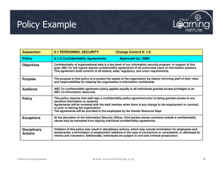 Policy Example
Subsection 6.1 PERSONNEL SECURITY Change Control #: 1.0
Policy 6.1.3 Confidentiality Agreements Approved by: SMH
Objectives Confidentiality of organizational data is a key tenet of our information security program. In support of this
goal, ABC Co will require signed confidentiality agreements of all authorized users of information systems.
This agreement shall conform to all federal, state, regulatory, and union requirements.
Purpose The purpose of this policy is to protect the assets of the organization by clearly informing staff of their roles
and responsibilities for keeping the organization’s information confidential.
66
66
66
© 2009 Cisco Learning Institute.
Audience ABC Co confidentiality agreement policy applies equally to all individuals granted access privileges to an
ABC Co Information resources
Policy This policy requires that staff sign a confidentiality policy agreement prior to being granted access to any
sensitive information or systems.
Agreements will be reviewed with the staff member when there is any change to the employment or contract,
or prior to leaving the organization.
The agreements will be provided to the employees by the Human Resource Dept.
Exceptions At the discretion of the Information Security Officer, third parties whose contracts include a confidentiality
clause may be exempted from signing individual confidentiality agreements.
Disciplinary
Actions
Violation of this policy may result in disciplinary actions, which may include termination for employees and
temporaries; a termination of employment relations in the case of contractors or consultants; or dismissal for
interns and volunteers. Additionally, individuals are subject to civil and criminal prosecution.
 
