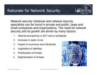 Rationale for Network Security
Network security initiatives and network security
specialists can be found in private and public, large and
small companies and organizations. The need for network
security and its growth are driven by many factors:
1. Internet connectivity is 24/7 and is worldwide
7
7
7
© 2009 Cisco Learning Institute.
2. Increase in cyber crime
3. Impact on business and individuals
4. Legislation & liabilities
5. Proliferation of threats
6. Sophistication of threats
 