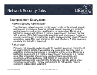 Network Security Jobs
Examples from Salary.com:
• Network Security Administrator
Troubleshoots network access problems and implements network security
policies and procedures. Ensures network security access and protects
against unauthorized access, modification, or destruction. Requires a
bachelor's degree with at least 5 years of experience in the field. Familiar
with a variety of the field's concepts, practices, and procedures. Relies on
extensive experience and judgment to plan and accomplish goals. Performs
72
72
72
© 2009 Cisco Learning Institute.
extensive experience and judgment to plan and accomplish goals. Performs
a variety of tasks. May lead and direct the work of others. A wide degree of
creativity and latitude is expected.
• Risk Analyst
Performs risk analysis studies in order to maintain maximum protection of
an organization's assets. Investigates any incidences that may result in
asset loss and compiles findings in reports for further review. Requires a
bachelor's degree and 0-2 years of experience in the field or in a related
area. Has knowledge of commonly-used concepts, practices, and
procedures within a particular field. Relies on instructions and pre-
established guidelines to perform the functions of the job. Works under
immediate supervision. Primary job functions do not typically require
exercising independent judgment.
 