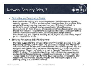 Network Security Jobs, 3
• Ethical hacker/Penetration Tester
Responsible for testing and improving network and information system
security systems. This is a very sensitive hands-on front line position. This
person will be working in a team environment. This individual will be
performing mostly network and web application ethical hacking
assessments on multi-protocol enterprise network and application systems.
Duties may include: Requirements analysis and design, scoping of testing
activity, vulnerability assessment, assessing tools/script testing,
troubleshooting and physical security audits, logical security audits, logical
74
74
74
© 2009 Cisco Learning Institute.
troubleshooting and physical security audits, logical security audits, logical
protocol and traffic audits.
• Security Response IDS/IPS Engineer
Provides support for the Intrusion Detection/Prevention Service, Host Log
Monitoring Service, and Wireless IPS Service associated with Managed
Security Services. Must have a well-rounded security background and are
responsible for performing extensive troubleshooting of customer issues
via Customer Support escalations from the Security Operations Center
(SOC) Analysts. This individual performs both infrastructure engineering
and customer focused projects to resolve all incidents in timely manner.
These needs may involve performing device upgrades, investigating and
responding to advanced security threats, and making changes to the
security policy of a customer's device.
 