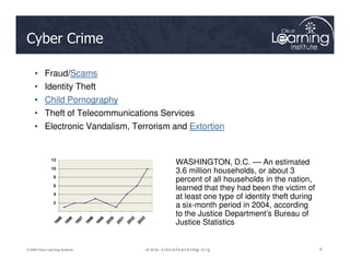 Cyber Crime
• Fraud/Scams
• Identity Theft
• Child Pornography
• Theft of Telecommunications Services
• Electronic Vandalism, Terrorism and Extortion
8
8
8
© 2009 Cisco Learning Institute.
WASHINGTON, D.C. –– An estimated
3.6 million households, or about 3
percent of all households in the nation,
learned that they had been the victim of
at least one type of identity theft during
a six-month period in 2004, according
to the Justice Department’s Bureau of
Justice Statistics
 