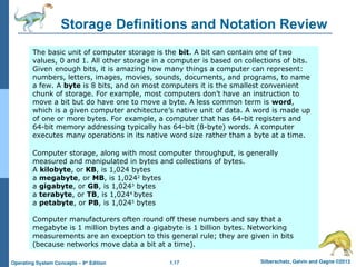 1.17 Silberschatz, Galvin and Gagne ©2013
Operating System Concepts – 9th
Edition
Storage Definitions and Notation Review
The basic unit of computer storage is the bit. A bit can contain one of two
values, 0 and 1. All other storage in a computer is based on collections of bits.
Given enough bits, it is amazing how many things a computer can represent:
numbers, letters, images, movies, sounds, documents, and programs, to name
a few. A byte is 8 bits, and on most computers it is the smallest convenient
chunk of storage. For example, most computers don’t have an instruction to
move a bit but do have one to move a byte. A less common term is word,
which is a given computer architecture’s native unit of data. A word is made up
of one or more bytes. For example, a computer that has 64-bit registers and
64-bit memory addressing typically has 64-bit (8-byte) words. A computer
executes many operations in its native word size rather than a byte at a time.
Computer storage, along with most computer throughput, is generally
measured and manipulated in bytes and collections of bytes.
A kilobyte, or KB, is 1,024 bytes
a megabyte, or MB, is 1,0242
bytes
a gigabyte, or GB, is 1,0243
bytes
a terabyte, or TB, is 1,0244
bytes
a petabyte, or PB, is 1,0245
bytes
Computer manufacturers often round off these numbers and say that a
megabyte is 1 million bytes and a gigabyte is 1 billion bytes. Networking
measurements are an exception to this general rule; they are given in bits
(because networks move data a bit at a time).
 