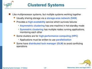 1.27 Silberschatz, Galvin and Gagne ©2013
Operating System Concepts – 9th
Edition
Clustered Systems
 Like multiprocessor systems, but multiple systems working together
 Usually sharing storage via a storage-area network (SAN)
 Provides a high-availability service which survives failures
 Asymmetric clustering has one machine in hot-standby mode
 Symmetric clustering has multiple nodes running applications,
monitoring each other
 Some clusters are for high-performance computing (HPC)
 Applications must be written to use parallelization
 Some have distributed lock manager (DLM) to avoid conflicting
operations
 