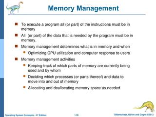 1.36 Silberschatz, Galvin and Gagne ©2013
Operating System Concepts – 9th
Edition
Memory Management
 To execute a program all (or part) of the instructions must be in
memory
 All (or part) of the data that is needed by the program must be in
memory.
 Memory management determines what is in memory and when
 Optimizing CPU utilization and computer response to users
 Memory management activities
 Keeping track of which parts of memory are currently being
used and by whom
 Deciding which processes (or parts thereof) and data to
move into and out of memory
 Allocating and deallocating memory space as needed
 