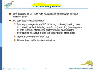 1.41 Silberschatz, Galvin and Gagne ©2013
Operating System Concepts – 9th
Edition
I/O Subsystem
 One purpose of OS is to hide peculiarities of hardware devices
from the user
 I/O subsystem responsible for
 Memory management of I/O including buffering (storing data
temporarily while it is being transferred), caching (storing parts
of data in faster storage for performance), spooling (the
overlapping of output of one job with input of other jobs)
 General device-driver interface
 Drivers for specific hardware devices
 