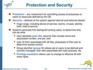 1.42 Silberschatz, Galvin and Gagne ©2013
Operating System Concepts – 9th
Edition
Protection and Security
 Protection – any mechanism for controlling access of processes or
users to resources defined by the OS
 Security – defense of the system against internal and external attacks
 Huge range, including denial-of-service, worms, viruses, identity
theft, theft of service
 Systems generally first distinguish among users, to determine who
can do what
 User identities (user IDs, security IDs) include name and
associated number, one per user
 User ID then associated with all files, processes of that user to
determine access control
 Group identifier (group ID) allows set of users to be defined and
controls managed, then also associated with each process, file
 Privilege escalation allows user to change to effective ID with
more rights
 