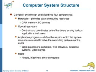 1.5 Silberschatz, Galvin and Gagne ©2013
Operating System Concepts – 9th
Edition
Computer System Structure
 Computer system can be divided into four components:
 Hardware – provides basic computing resources
 CPU, memory, I/O devices
 Operating system
 Controls and coordinates use of hardware among various
applications and users
 Application programs – define the ways in which the system
resources are used to solve the computing problems of the
users
 Word processors, compilers, web browsers, database
systems, video games
 Users
 People, machines, other computers
 