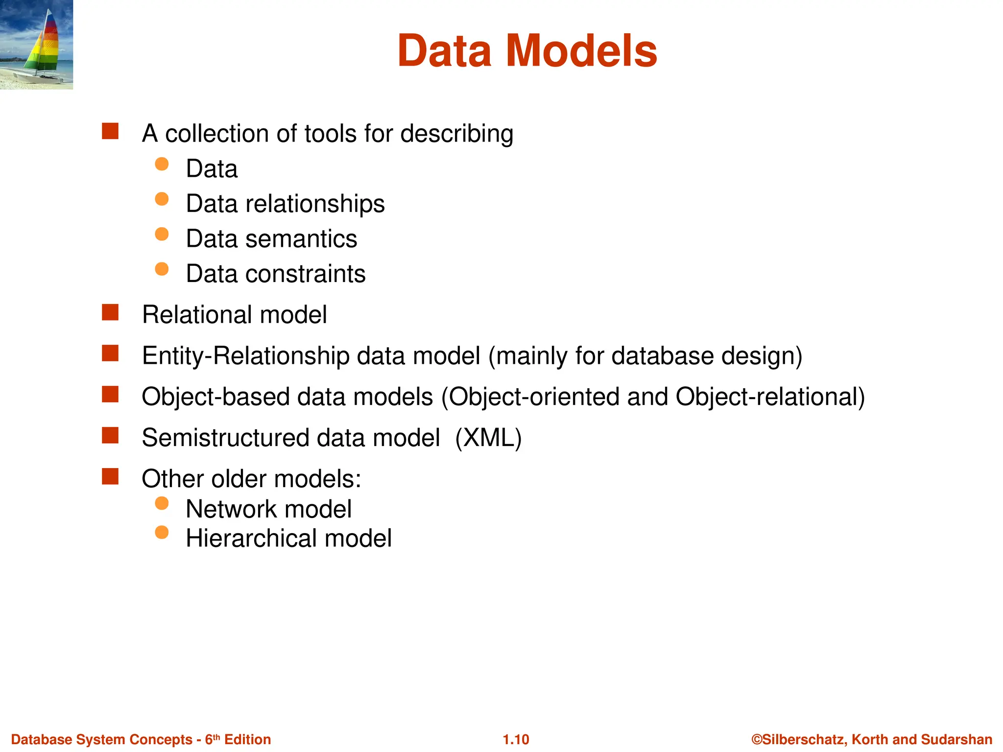 ©Silberschatz, Korth and Sudarshan
1.10
Database System Concepts - 6th
Edition
Data Models
 A collection of tools for describing
 Data
 Data relationships
 Data semantics
 Data constraints
 Relational model
 Entity-Relationship data model (mainly for database design)
 Object-based data models (Object-oriented and Object-relational)
 Semistructured data model (XML)
 Other older models:
 Network model
 Hierarchical model
 