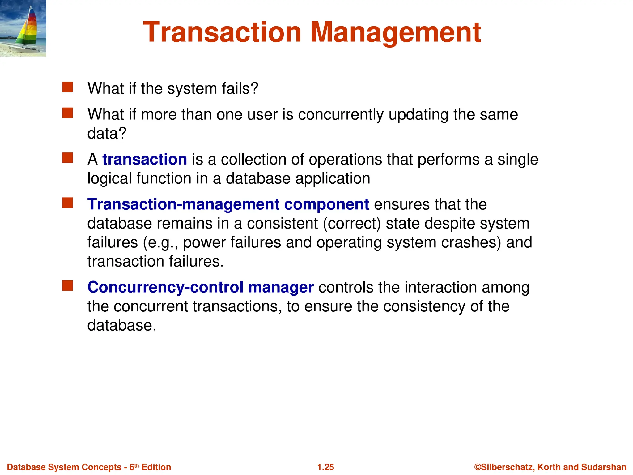 ©Silberschatz, Korth and Sudarshan
1.25
Database System Concepts - 6th
Edition
Transaction Management
 What if the system fails?
 What if more than one user is concurrently updating the same
data?
 A transaction is a collection of operations that performs a single
logical function in a database application
 Transaction-management component ensures that the
database remains in a consistent (correct) state despite system
failures (e.g., power failures and operating system crashes) and
transaction failures.
 Concurrency-control manager controls the interaction among
the concurrent transactions, to ensure the consistency of the
database.
 