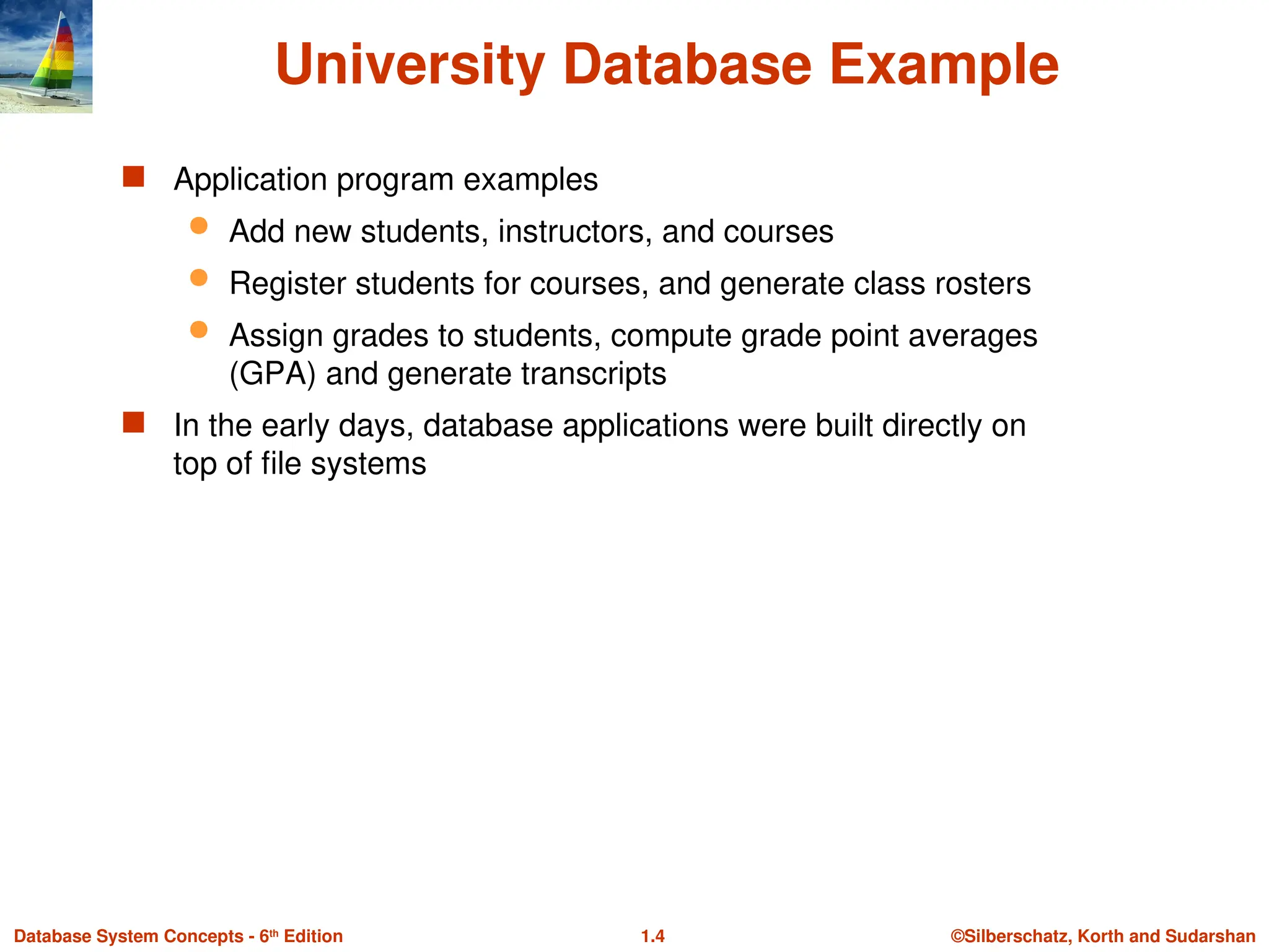 ©Silberschatz, Korth and Sudarshan
1.4
Database System Concepts - 6th
Edition
University Database Example
 Application program examples
 Add new students, instructors, and courses
 Register students for courses, and generate class rosters
 Assign grades to students, compute grade point averages
(GPA) and generate transcripts
 In the early days, database applications were built directly on
top of file systems
 