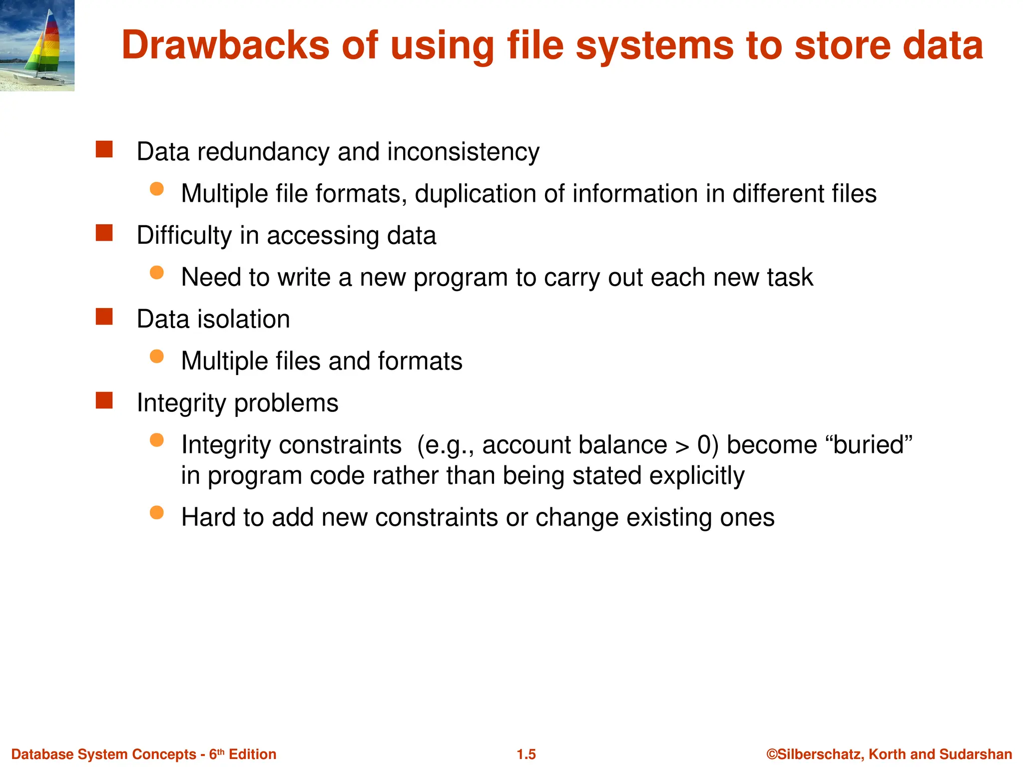 ©Silberschatz, Korth and Sudarshan
1.5
Database System Concepts - 6th
Edition
Drawbacks of using file systems to store data
 Data redundancy and inconsistency
 Multiple file formats, duplication of information in different files
 Difficulty in accessing data
 Need to write a new program to carry out each new task
 Data isolation
 Multiple files and formats
 Integrity problems
 Integrity constraints (e.g., account balance > 0) become “buried”
in program code rather than being stated explicitly
 Hard to add new constraints or change existing ones
 