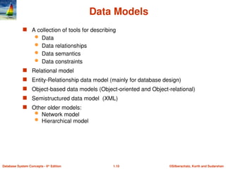 ©Silberschatz, Korth and Sudarshan
1.10
Database System Concepts - 6th
Edition
Data Models
 A collection of tools for describing
 Data
 Data relationships
 Data semantics
 Data constraints
 Relational model
 Entity-Relationship data model (mainly for database design)
 Object-based data models (Object-oriented and Object-relational)
 Semistructured data model (XML)
 Other older models:
 Network model
 Hierarchical model
 