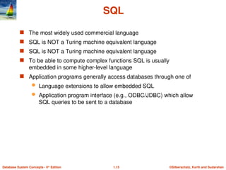 ©Silberschatz, Korth and Sudarshan
1.15
Database System Concepts - 6th
Edition
SQL
 The most widely used commercial language
 SQL is NOT a Turing machine equivalent language
 SQL is NOT a Turing machine equivalent language
 To be able to compute complex functions SQL is usually
embedded in some higher-level language
 Application programs generally access databases through one of
 Language extensions to allow embedded SQL
 Application program interface (e.g., ODBC/JDBC) which allow
SQL queries to be sent to a database
 