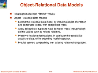 ©Silberschatz, Korth and Sudarshan
1.19
Database System Concepts - 6th
Edition
Object-Relational Data Models
 Relational model: flat, “atomic” values
 Object Relational Data Models
 Extend the relational data model by including object orientation
and constructs to deal with added data types.
 Allow attributes of tuples to have complex types, including non-
atomic values such as nested relations.
 Preserve relational foundations, in particular the declarative
access to data, while extending modeling power.
 Provide upward compatibility with existing relational languages.
 