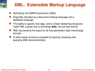 ©Silberschatz, Korth and Sudarshan
1.20
Database System Concepts - 6th
Edition
XML: Extensible Markup Language
 Defined by the WWW Consortium (W3C)
 Originally intended as a document markup language not a
database language
 The ability to specify new tags, and to create nested tag structures
made XML a great way to exchange data, not just documents
 XML has become the basis for all new generation data interchange
formats.
 A wide variety of tools is available for parsing, browsing and
querying XML documents/data
 