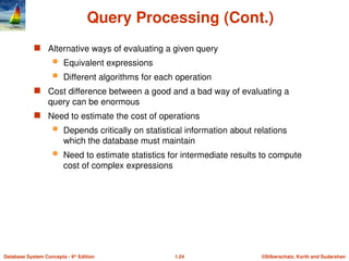©Silberschatz, Korth and Sudarshan
1.24
Database System Concepts - 6th
Edition
Query Processing (Cont.)
 Alternative ways of evaluating a given query
 Equivalent expressions
 Different algorithms for each operation
 Cost difference between a good and a bad way of evaluating a
query can be enormous
 Need to estimate the cost of operations
 Depends critically on statistical information about relations
which the database must maintain
 Need to estimate statistics for intermediate results to compute
cost of complex expressions
 