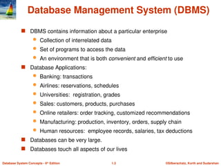 ©Silberschatz, Korth and Sudarshan
1.3
Database System Concepts - 6th
Edition
Database Management System (DBMS)
 DBMS contains information about a particular enterprise
 Collection of interrelated data
 Set of programs to access the data
 An environment that is both convenient and efficient to use
 Database Applications:
 Banking: transactions
 Airlines: reservations, schedules
 Universities: registration, grades
 Sales: customers, products, purchases
 Online retailers: order tracking, customized recommendations
 Manufacturing: production, inventory, orders, supply chain
 Human resources: employee records, salaries, tax deductions
 Databases can be very large.
 Databases touch all aspects of our lives
 
