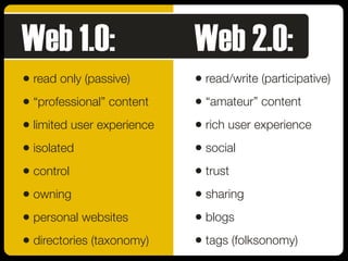 • read only (passive)
• “professional” content
• limited user experience
• isolated
• control
• owning
• personal websites
• directories (taxonomy)
• read/write (participative)
• “amateur” content
• rich user experience
• social
• trust
• sharing
• blogs
• tags (folksonomy)
Web 1.0: Web 2.0:
 