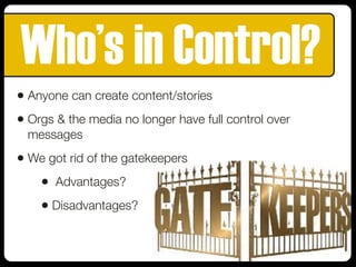 Who’s in Control?
• Anyone can create content/stories
• Orgs & the media no longer have full control over
messages
• We got rid of the gatekeepers
• Advantages?
• Disadvantages?
 