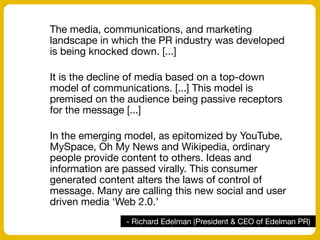 - Richard Edelman (President & CEO of Edelman PR)
The media, communications, and marketing
landscape in which the PR industry was developed
is being knocked down. [...]
It is the decline of media based on a top-down
model of communications. [...] This model is
premised on the audience being passive receptors
for the message [...]
In the emerging model, as epitomized by YouTube,
MySpace, Oh My News and Wikipedia, ordinary
people provide content to others. Ideas and
information are passed virally. This consumer
generated content alters the laws of control of
message. Many are calling this new social and user
driven media ‘Web 2.0.’
 