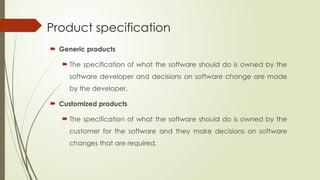 Product specification
 Generic products
 The specification of what the software should do is owned by the
software developer and decisions on software change are made
by the developer.
 Customized products
 The specification of what the software should do is owned by the
customer for the software and they make decisions on software
changes that are required.
 