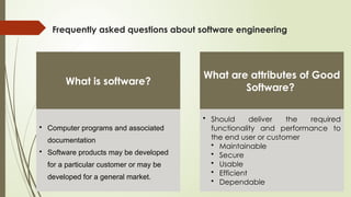 Frequently asked questions about software engineering
What is software?
• Computer programs and associated
documentation
• Software products may be developed
for a particular customer or may be
developed for a general market.
What are attributes of Good
Software?
• Should deliver the required
functionality and performance to
the end user or customer
• Maintainable
• Secure
• Usable
• Efficient
• Dependable
 