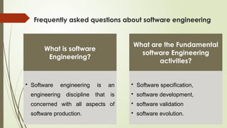 Frequently asked questions about software engineering
What is software
Engineering?
• Software engineering is an
engineering discipline that is
concerned with all aspects of
software production.
What are the Fundamental
software Engineering
activities?
• Software specification,
• software development,
• software validation
• software evolution.
 