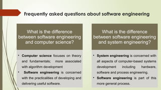 Frequently asked questions about software engineering
What is the difference
between software engineering
and computer science?
• Computer science focuses on theory
and fundamentals; more associated
with algorithm development
• Software engineering is concerned
with the practicalities of developing and
delivering useful software.
What is the difference
between software engineering
and system engineering?
• System engineering is concerned with
all aspects of computer-based systems
development including hardware,
software and process engineering.
• Software engineering is part of this
more general process.
 