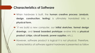 Characteristics of Software
 When hardware is built, the human creative process (analysis,
design, construction, testing) is ultimately translated into a
physical form.
 If we build a new computer, our initial sketches, formal design
drawings, and bread boarded prototype evolve into a physical
product (chips, circuit boards, power supplies, etc.).
 However, software product is logical it is not physical. Therefore,
characteristics of software against hardware is presented as follow
 