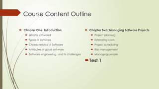 Course Content Outline
 Chapter One: Introduction
 What is software?
 Types of software
 Characteristics of Software
 Attributes of good software
 Software engineering and its challenges
 Chapter Two: Managing Software Projects
 Project planning
 Estimating costs
 Project scheduling
 Risk management
 Managing people
Test 1
 
