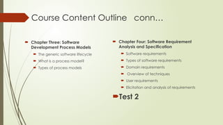 Course Content Outline conn…
 Chapter Three: Software
Development Process Models
 The generic software lifecycle
 What is a process model?
 Types of process models
 Chapter Four: Software Requirement
Analysis and Specification
 Software requirements
 Types of software requirements
 Domain requirements
 Overview of techniques
 User requirements
 Elicitation and analysis of requirements
Test 2
 