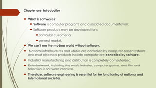 Chapter one: Introduction
 What is software?
 Software is computer programs and associated documentation.
 Software products may be developed for a
particular customer or
general market.
 We can’t run the modern world without software.
 National infrastructures and utilities are controlled by computer-based systems
and most electrical products include computer are controlled by software.
 Industrial manufacturing and distribution is completely computerized,
 Entertainment, including the music industry, computer games, and film and
television, is software intensive.
 Therefore, software engineering is essential for the functioning of national and
international societies.
 