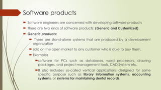 Software products
 Software engineers are concerned with developing software products
 There are two kinds of software products: (Generic and Customized)
 Generic products:
 These are stand-alone systems that are produced by a development
organization
 sold on the open market to any customer who is able to buy them.
 Examples
software for PCs such as databases, word processors, drawing
packages, and project-management tools, CAD System etc.
It also includes so-called vertical applications designed for some
specific purpose such as library information systems, accounting
systems, or systems for maintaining dental records.
 