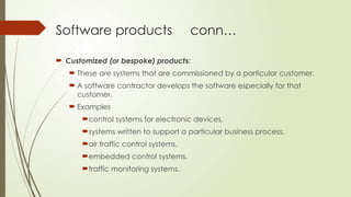 Software products conn…
 Customized (or bespoke) products:
 These are systems that are commissioned by a particular customer.
 A software contractor develops the software especially for that
customer.
 Examples
control systems for electronic devices,
systems written to support a particular business process,
air traffic control systems.
embedded control systems,
traffic monitoring systems.
 