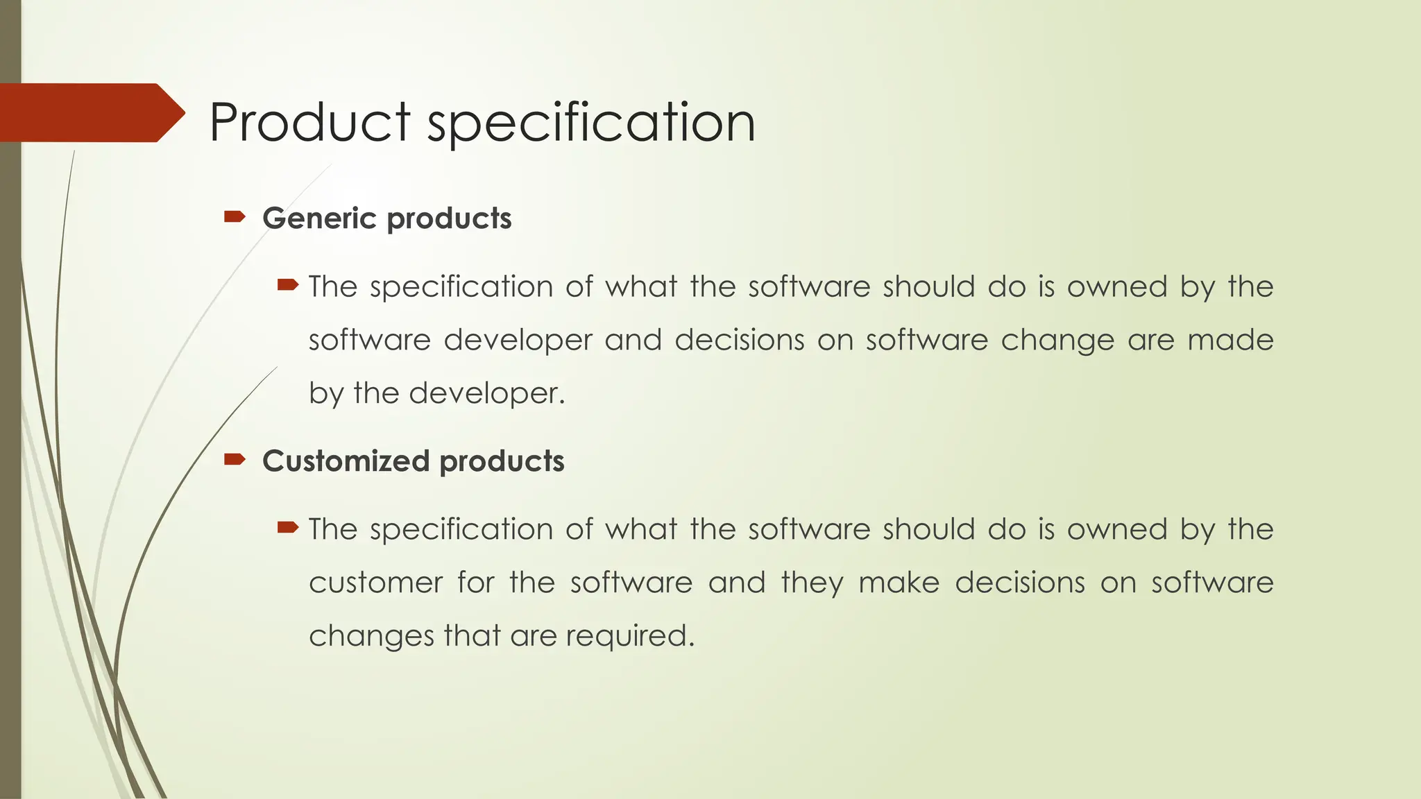 Product specification
 Generic products
 The specification of what the software should do is owned by the
software developer and decisions on software change are made
by the developer.
 Customized products
 The specification of what the software should do is owned by the
customer for the software and they make decisions on software
changes that are required.
 