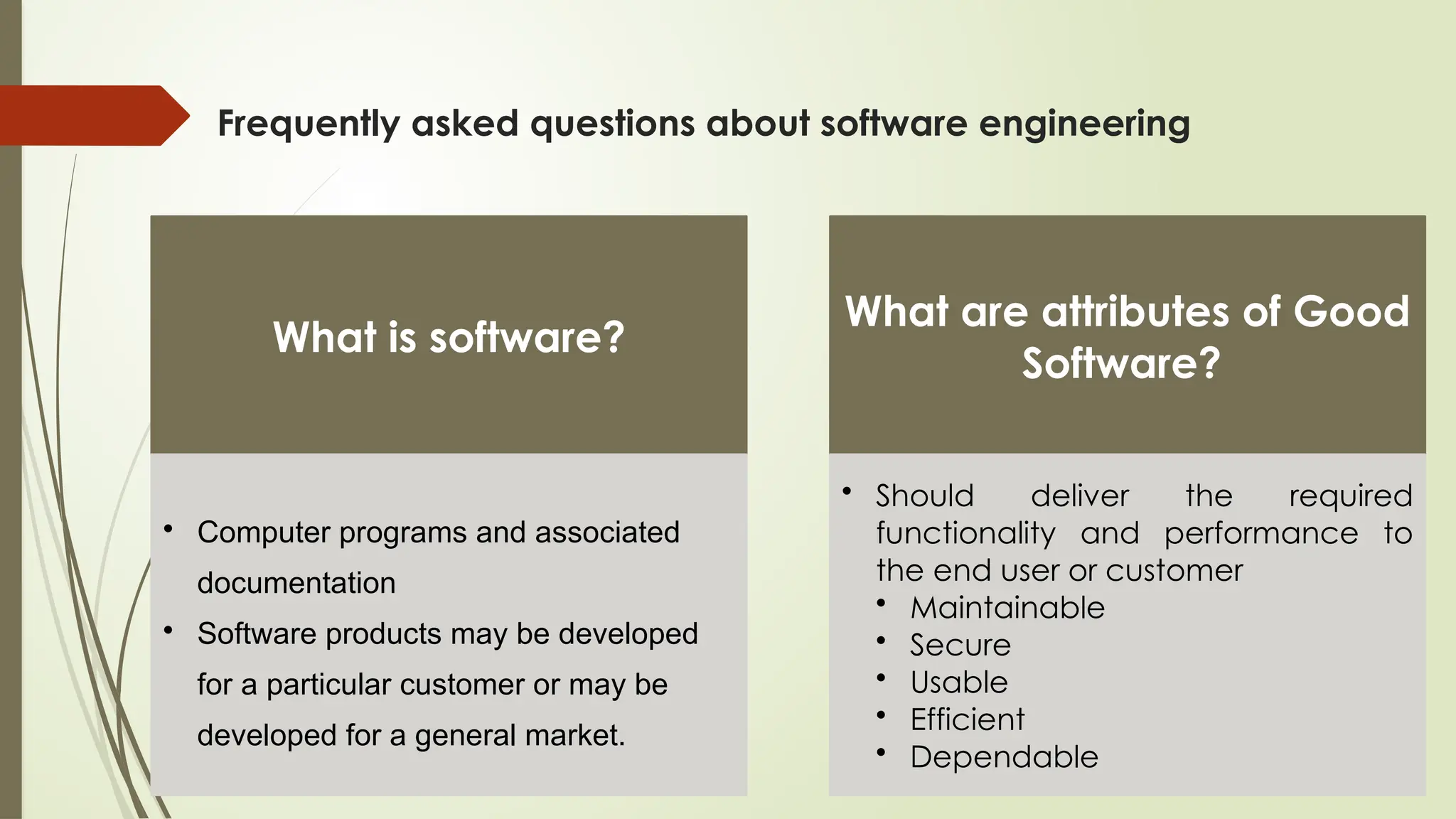 Frequently asked questions about software engineering
What is software?
• Computer programs and associated
documentation
• Software products may be developed
for a particular customer or may be
developed for a general market.
What are attributes of Good
Software?
• Should deliver the required
functionality and performance to
the end user or customer
• Maintainable
• Secure
• Usable
• Efficient
• Dependable
 