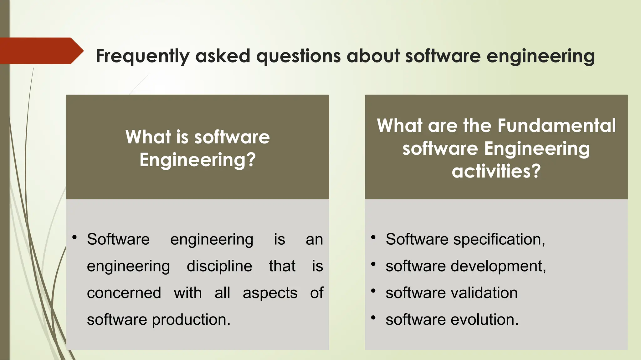 Frequently asked questions about software engineering
What is software
Engineering?
• Software engineering is an
engineering discipline that is
concerned with all aspects of
software production.
What are the Fundamental
software Engineering
activities?
• Software specification,
• software development,
• software validation
• software evolution.
 
