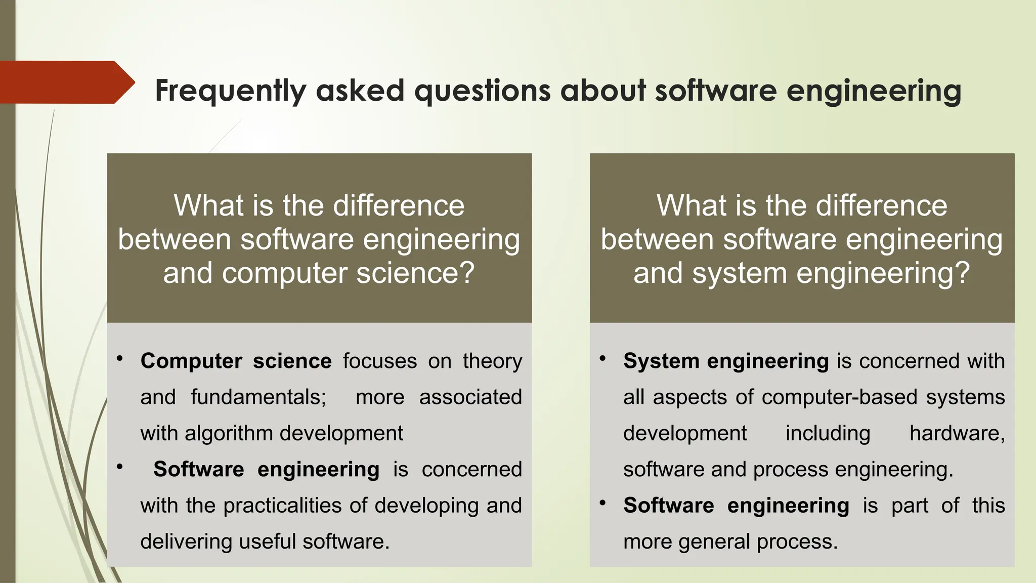 Frequently asked questions about software engineering
What is the difference
between software engineering
and computer science?
• Computer science focuses on theory
and fundamentals; more associated
with algorithm development
• Software engineering is concerned
with the practicalities of developing and
delivering useful software.
What is the difference
between software engineering
and system engineering?
• System engineering is concerned with
all aspects of computer-based systems
development including hardware,
software and process engineering.
• Software engineering is part of this
more general process.
 