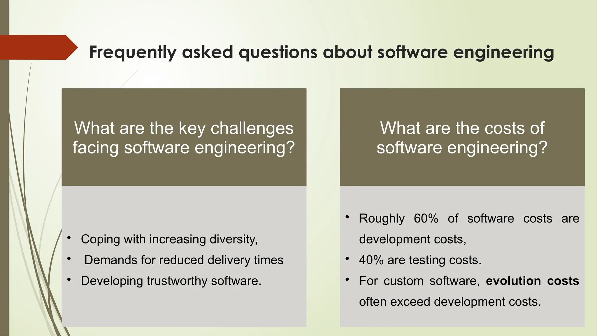 Frequently asked questions about software engineering
What are the key challenges
facing software engineering?
• Coping with increasing diversity,
• Demands for reduced delivery times
• Developing trustworthy software.
What are the costs of
software engineering?
• Roughly 60% of software costs are
development costs,
• 40% are testing costs.
• For custom software, evolution costs
often exceed development costs.
 