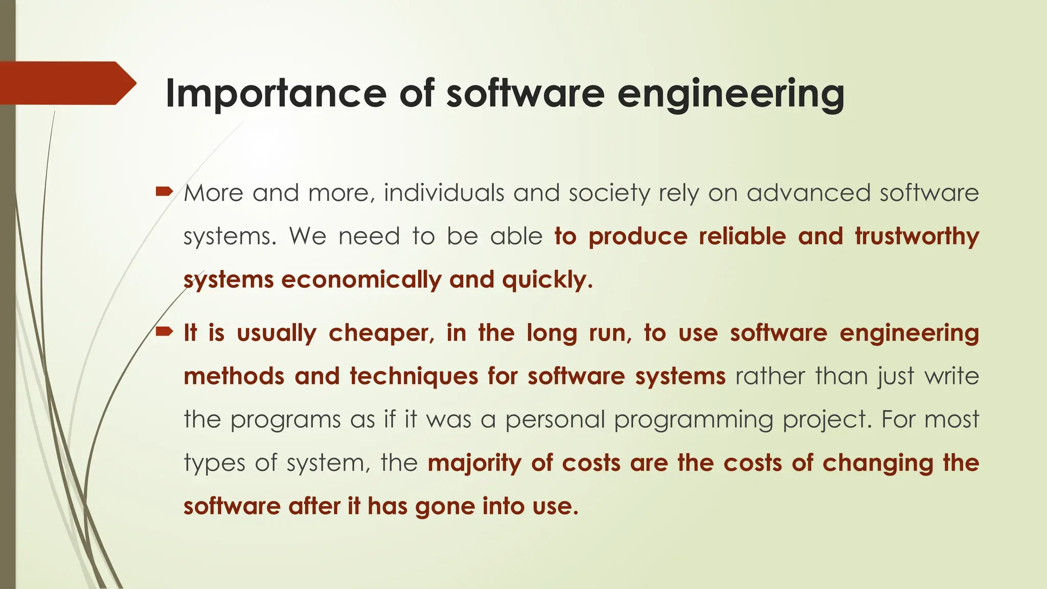 Importance of software engineering
 More and more, individuals and society rely on advanced software
systems. We need to be able to produce reliable and trustworthy
systems economically and quickly.
 It is usually cheaper, in the long run, to use software engineering
methods and techniques for software systems rather than just write
the programs as if it was a personal programming project. For most
types of system, the majority of costs are the costs of changing the
software after it has gone into use.
 