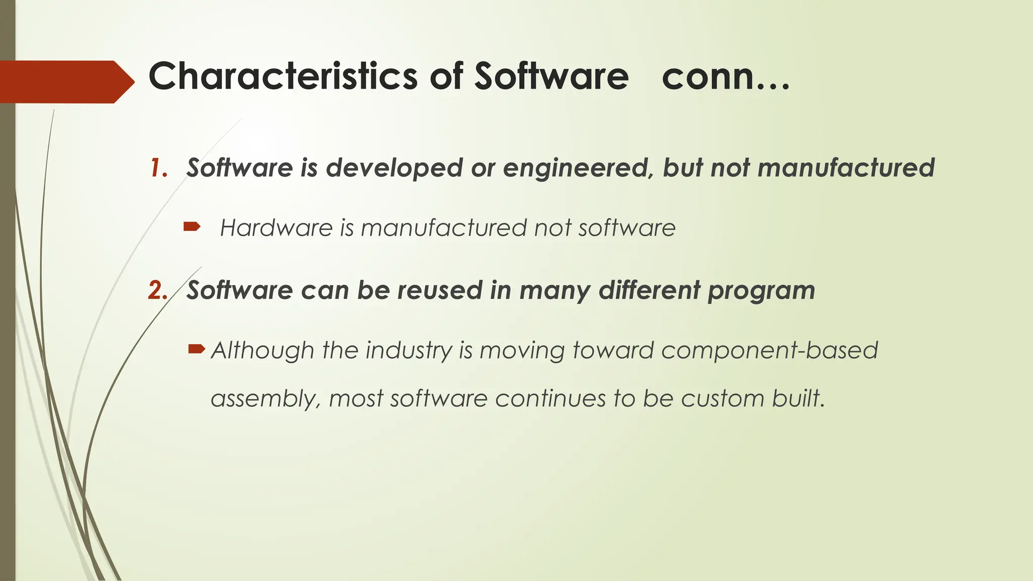 Characteristics of Software conn…
1. Software is developed or engineered, but not manufactured
 Hardware is manufactured not software
2. Software can be reused in many different program
Although the industry is moving toward component-based
assembly, most software continues to be custom built.
 