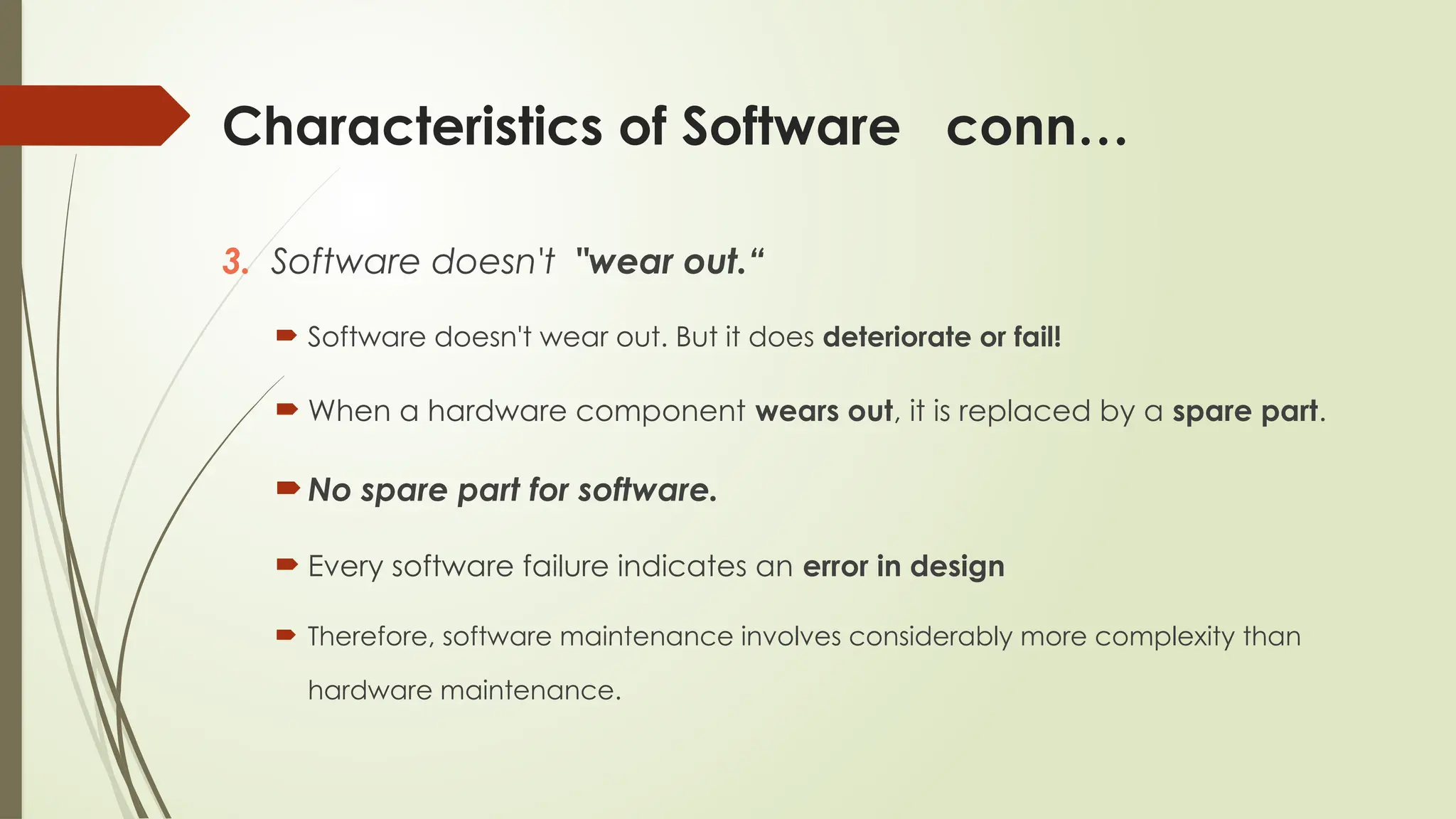Characteristics of Software conn…
3. Software doesn't "wear out.“
 Software doesn't wear out. But it does deteriorate or fail!
 When a hardware component wears out, it is replaced by a spare part.
No spare part for software.
 Every software failure indicates an error in design
 Therefore, software maintenance involves considerably more complexity than
hardware maintenance.
 