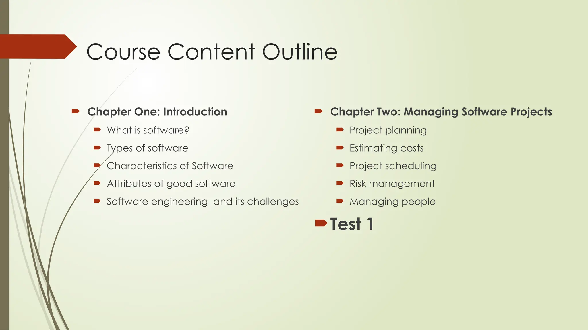 Course Content Outline
 Chapter One: Introduction
 What is software?
 Types of software
 Characteristics of Software
 Attributes of good software
 Software engineering and its challenges
 Chapter Two: Managing Software Projects
 Project planning
 Estimating costs
 Project scheduling
 Risk management
 Managing people
Test 1
 