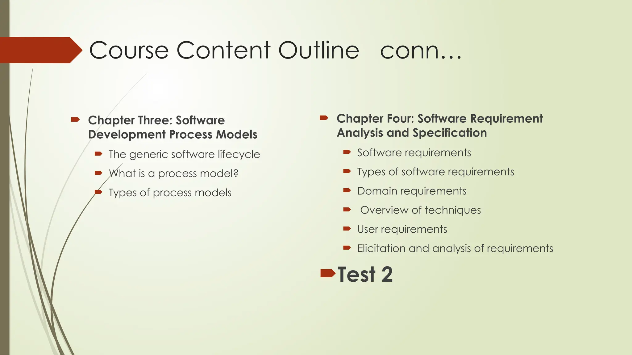 Course Content Outline conn…
 Chapter Three: Software
Development Process Models
 The generic software lifecycle
 What is a process model?
 Types of process models
 Chapter Four: Software Requirement
Analysis and Specification
 Software requirements
 Types of software requirements
 Domain requirements
 Overview of techniques
 User requirements
 Elicitation and analysis of requirements
Test 2
 