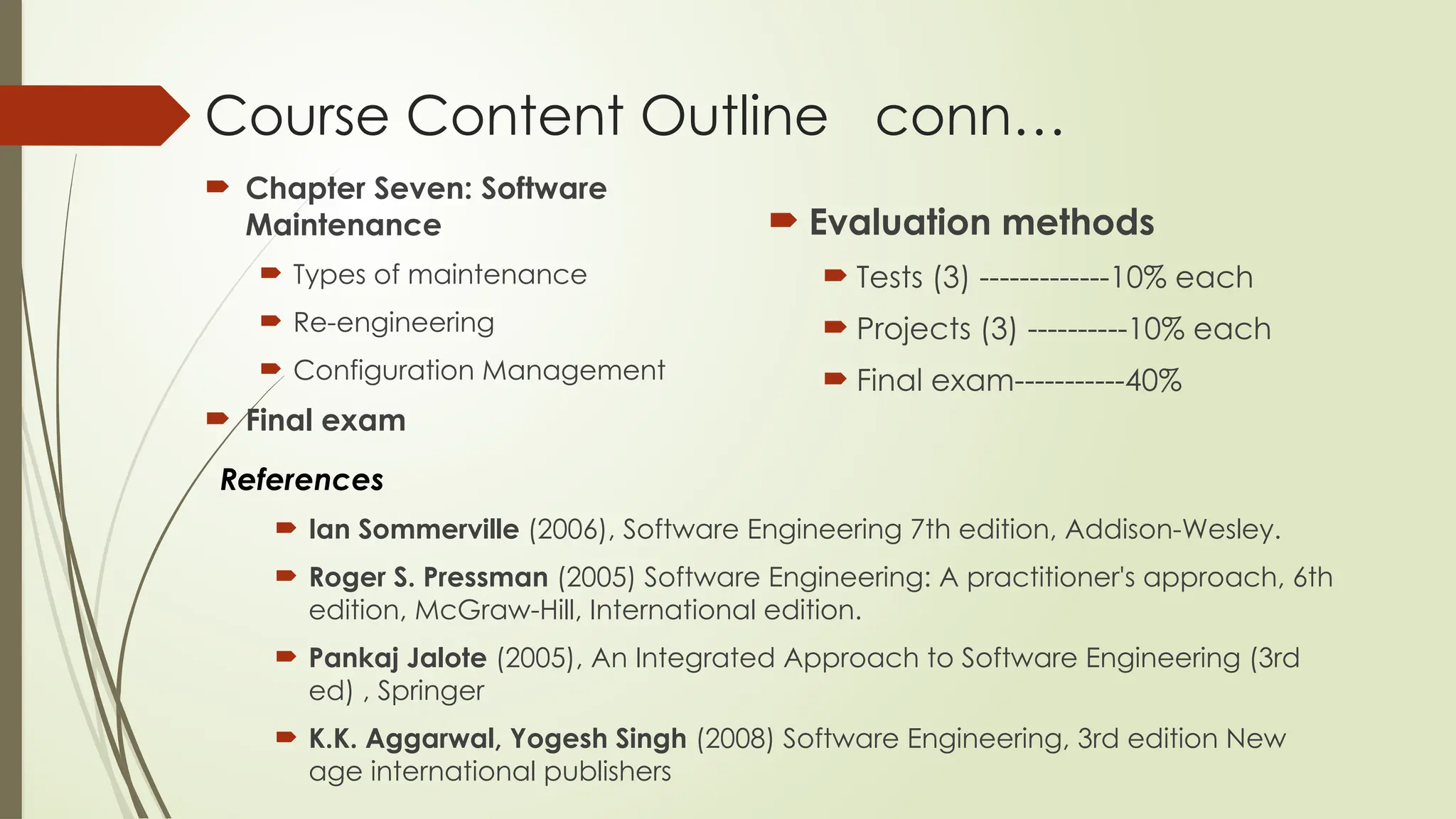 Course Content Outline conn…
 Chapter Seven: Software
Maintenance
 Types of maintenance
 Re-engineering
 Configuration Management
 Final exam
 Evaluation methods
 Tests (3) -------------10% each
 Projects (3) ----------10% each
 Final exam-----------40%
References
 Ian Sommerville (2006), Software Engineering 7th edition, Addison-Wesley.
 Roger S. Pressman (2005) Software Engineering: A practitioner's approach, 6th
edition, McGraw-Hill, International edition.
 Pankaj Jalote (2005), An Integrated Approach to Software Engineering (3rd
ed) , Springer
 K.K. Aggarwal, Yogesh Singh (2008) Software Engineering, 3rd edition New
age international publishers
 